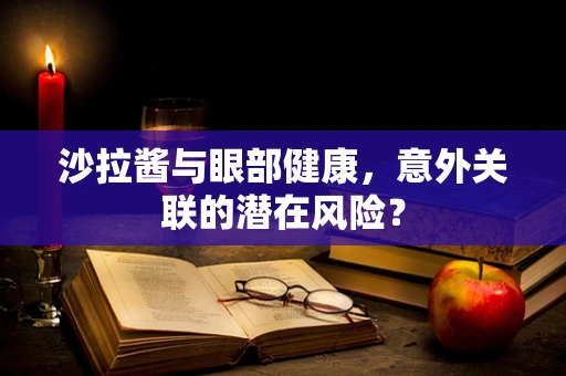 沙拉酱与眼部健康，意外关联的潜在风险？