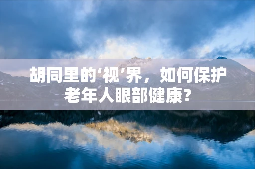 胡同里的‘视’界，如何保护老年人眼部健康？