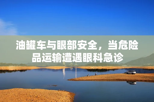 油罐车与眼部安全，当危险品运输遭遇眼科急诊