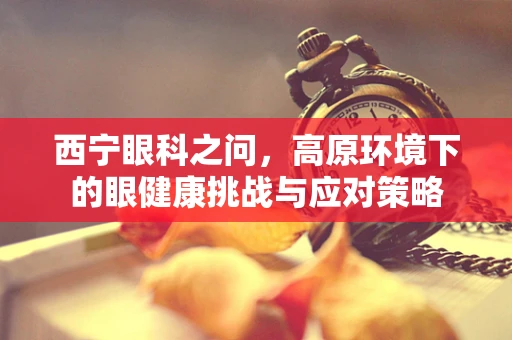 西宁眼科之问，高原环境下的眼健康挑战与应对策略