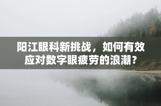 阳江眼科新挑战，如何有效应对数字眼疲劳的浪潮？
