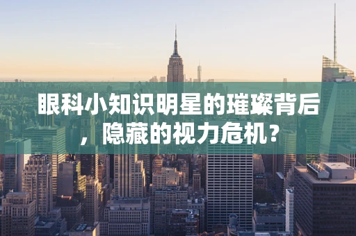 眼科小知识明星的璀璨背后，隐藏的视力危机？
