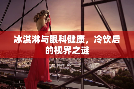 冰淇淋与眼科健康，冷饮后的视界之谜