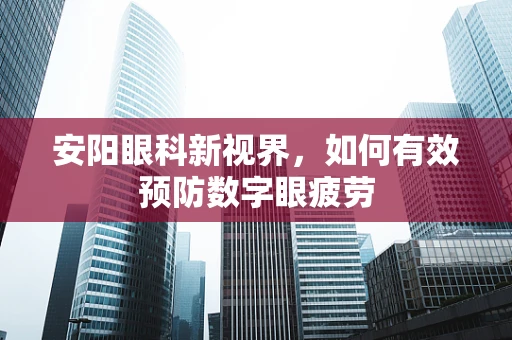 安阳眼科新视界，如何有效预防数字眼疲劳
