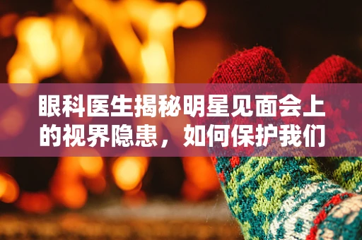 眼科医生揭秘明星见面会上的视界隐患，如何保护我们的星光视力？