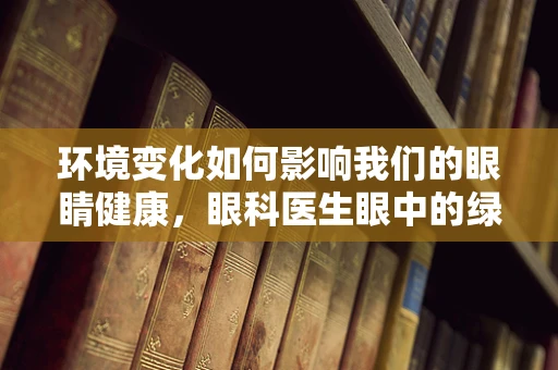环境变化如何影响我们的眼睛健康，眼科医生眼中的绿色议题