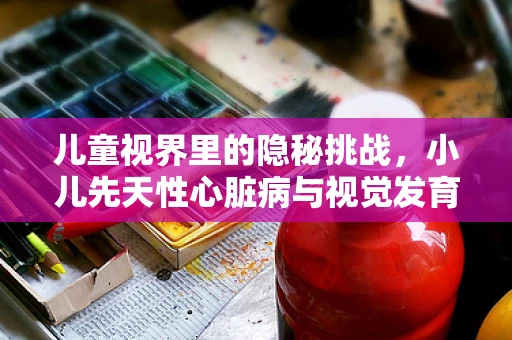 儿童视界里的隐秘挑战，小儿先天性心脏病与视觉发育的关联？