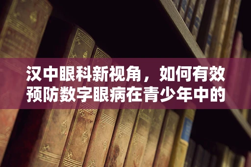 汉中眼科新视角，如何有效预防数字眼病在青少年中的蔓延？