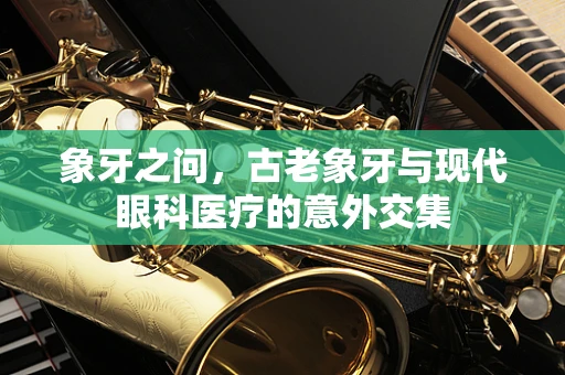 象牙之问，古老象牙与现代眼科医疗的意外交集