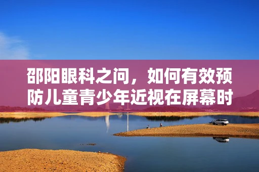 邵阳眼科之问，如何有效预防儿童青少年近视在屏幕时代的加剧？
