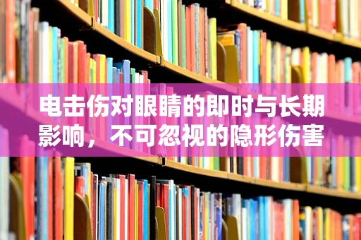 电击伤对眼睛的即时与长期影响，不可忽视的隐形伤害