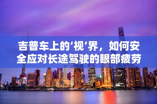 吉普车上的‘视’界，如何安全应对长途驾驶的眼部疲劳？