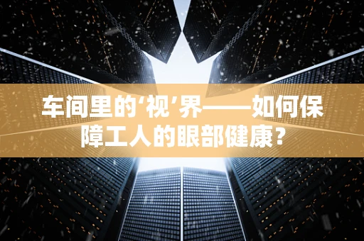 车间里的‘视’界——如何保障工人的眼部健康？