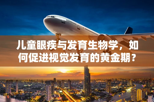 儿童眼疾与发育生物学，如何促进视觉发育的黄金期？