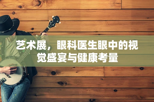艺术展，眼科医生眼中的视觉盛宴与健康考量