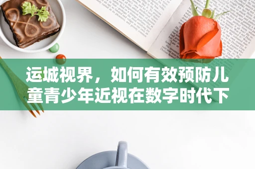 运城视界，如何有效预防儿童青少年近视在数字时代下的加剧？