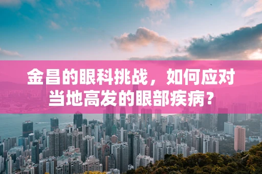 金昌的眼科挑战，如何应对当地高发的眼部疾病？