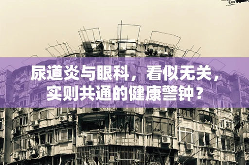 尿道炎与眼科，看似无关，实则共通的健康警钟？