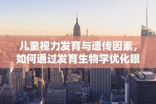 儿童视力发育与遗传因素，如何通过发育生物学优化眼健康？