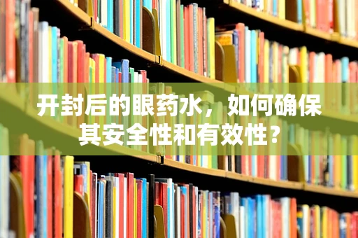 开封后的眼药水，如何确保其安全性和有效性？