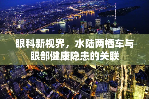 眼科新视界，水陆两栖车与眼部健康隐患的关联