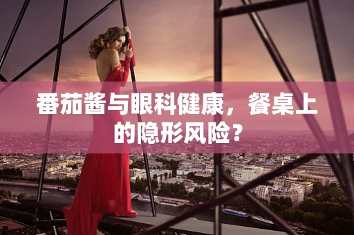 番茄酱与眼科健康，餐桌上的隐形风险？
