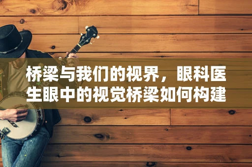 桥梁与我们的视界，眼科医生眼中的视觉桥梁如何构建？