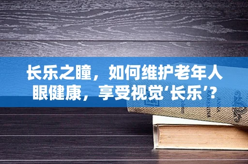 长乐之瞳，如何维护老年人眼健康，享受视觉‘长乐’？