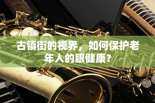 古镇街的视界，如何保护老年人的眼健康？