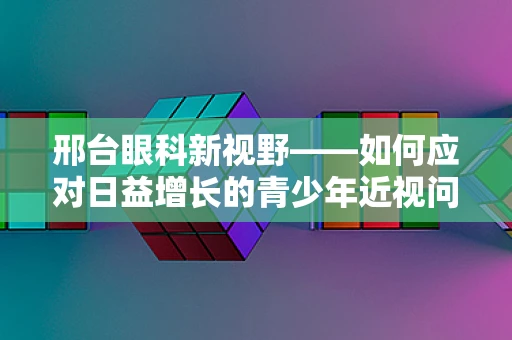 邢台眼科新视野——如何应对日益增长的青少年近视问题？