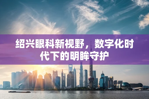 绍兴眼科新视野，数字化时代下的明眸守护