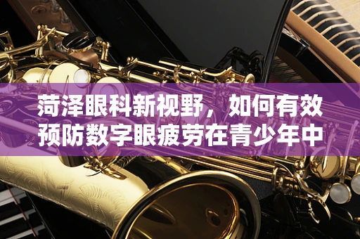 菏泽眼科新视野，如何有效预防数字眼疲劳在青少年中的高发？