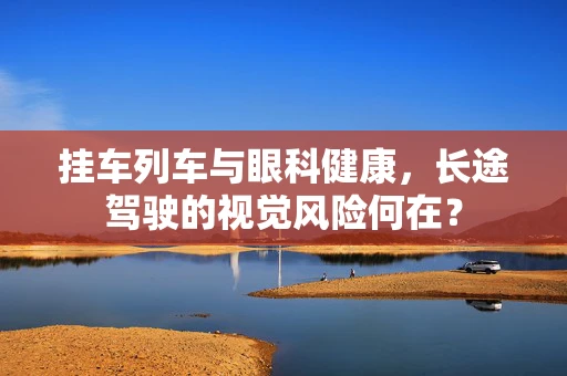 挂车列车与眼科健康，长途驾驶的视觉风险何在？