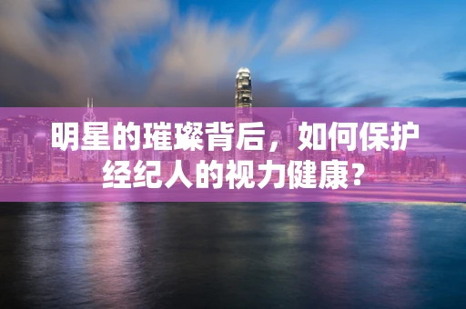 明星的璀璨背后，如何保护经纪人的视力健康？