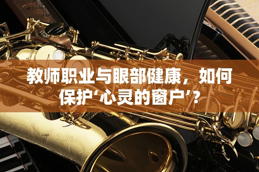 教师职业与眼部健康，如何保护‘心灵的窗户’？