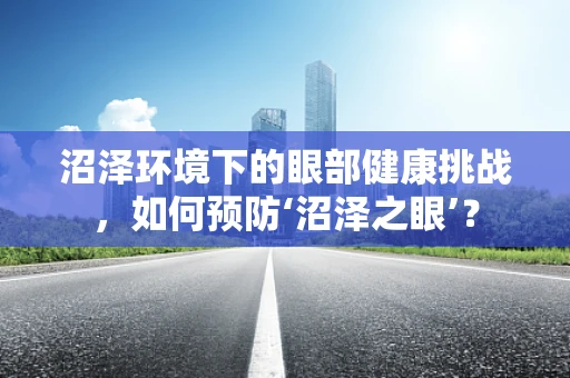沼泽环境下的眼部健康挑战，如何预防‘沼泽之眼’？