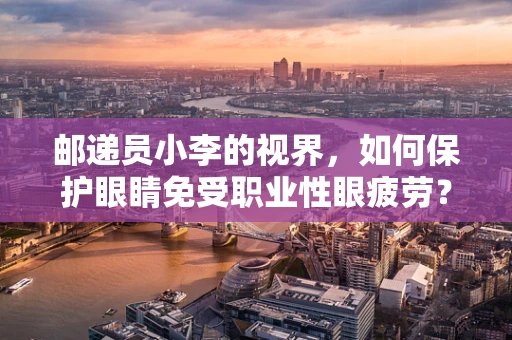 邮递员小李的视界，如何保护眼睛免受职业性眼疲劳？