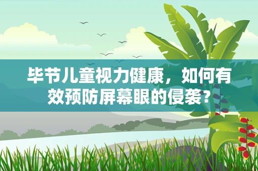 毕节儿童视力健康，如何有效预防屏幕眼的侵袭？
