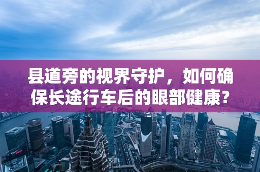 县道旁的视界守护，如何确保长途行车后的眼部健康？