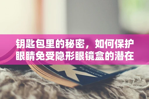 钥匙包里的秘密，如何保护眼睛免受隐形眼镜盒的潜在危害？