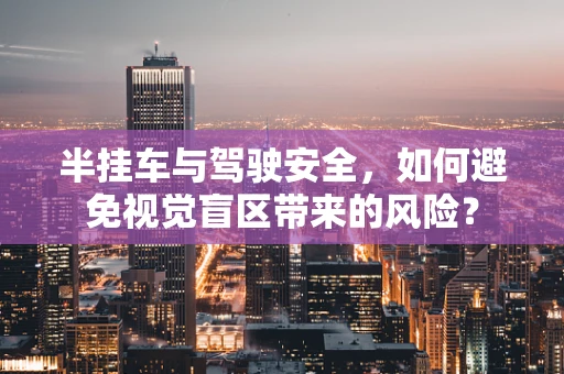 半挂车与驾驶安全，如何避免视觉盲区带来的风险？