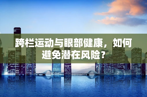 跨栏运动与眼部健康，如何避免潜在风险？
