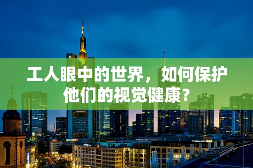 工人眼中的世界，如何保护他们的视觉健康？