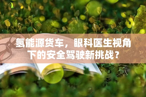 氢能源货车，眼科医生视角下的安全驾驶新挑战？