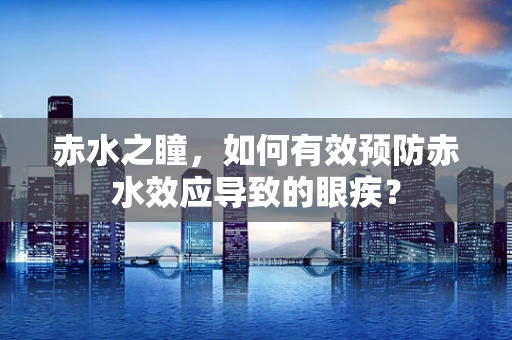 赤水之瞳，如何有效预防赤水效应导致的眼疾？