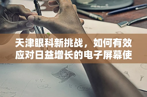 天津眼科新挑战，如何有效应对日益增长的电子屏幕使用导致的视疲劳问题？