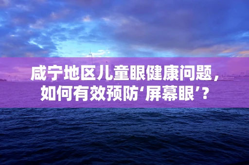 咸宁地区儿童眼健康问题，如何有效预防‘屏幕眼’？