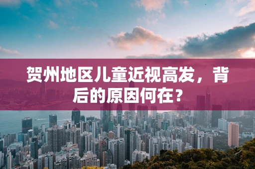 贺州地区儿童近视高发，背后的原因何在？