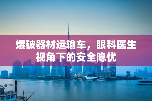 爆破器材运输车，眼科医生视角下的安全隐忧