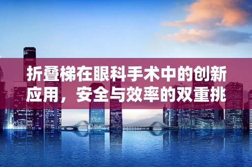 折叠梯在眼科手术中的创新应用，安全与效率的双重挑战？